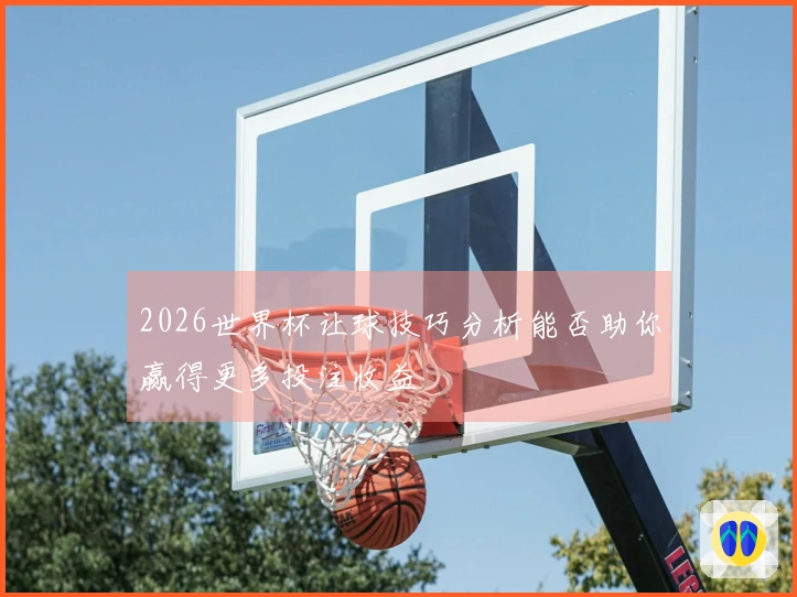 2026世界杯让球技巧分析能否助你赢得更多投注收益