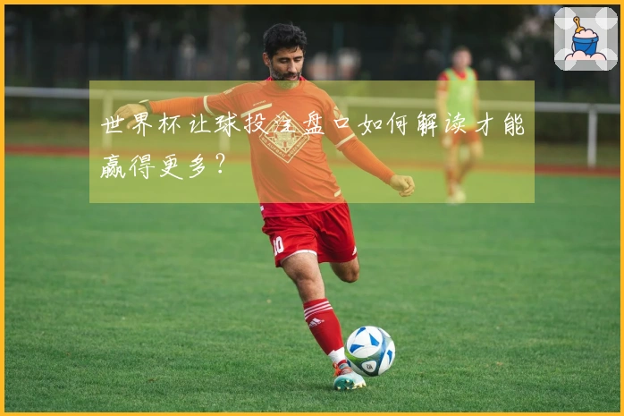 世界杯让球投注盘口如何解读才能赢得更多？